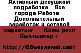 Активным девушкам подработка - Все города Работа » Дополнительный заработок и сетевой маркетинг   . Коми респ.,Сыктывкар г.